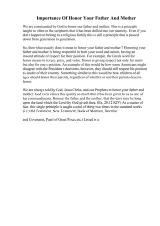 Importance Of Honor Your Father And Mother
We are commanded by God to honor our father and mother. This is a principle
taught so often in the scriptures that it has been drilled into our memory. Even if you
don t happen to belong to a religious family this is still a principle that is passed
down from generation to generation.
So, then what exactly does it mean to honor your father and mother ? Honoring your
father and mother is being respectful in both your word and action, having an
inward attitude of respect for their position. For example, the Greek word for
honor means to revere, prize, and value. Honor is giving respect not only for merit
but also for one s position. An example of this would be how some Americans might
disagree with the President s decisions, however, they should still respect his position
as leader of their country. Something similar to this would be how children of all
ages should honor their parents, regardless of whether or not their parents deserve
honor.
We are always told by God, Jesus Christ, and our Prophets to honor your father and
mother. God even values this quality so much that it has been given to us as one of
his commandments. Honour thy father and thy mother: that thy days may be long
upon the land which the Lord thy God giveth thee. (Ex. 20:12 KJV) As a matter of
fact, this single principle is taught a total of thirty two times in the standard works
(i.e; Old Testament, New Testament, Book of Mormon, Doctrine
and Covenants, Pearl of Great Price, etc.) Listed is a
 