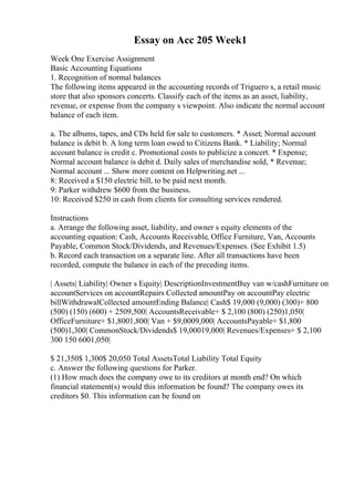 Essay on Acc 205 Week1
Week One Exercise Assignment
Basic Accounting Equations
1. Recognition of normal balances
The following items appeared in the accounting records of Triguero s, a retail music
store that also sponsors concerts. Classify each of the items as an asset, liability,
revenue, or expense from the company s viewpoint. Also indicate the normal account
balance of each item.
a. The albums, tapes, and CDs held for sale to customers. * Asset; Normal account
balance is debit b. A long term loan owed to Citizens Bank. * Liability; Normal
account balance is credit c. Promotional costs to publicize a concert. * Expense;
Normal account balance is debit d. Daily sales of merchandise sold, * Revenue;
Normal account ... Show more content on Helpwriting.net ...
8: Received a $150 electric bill, to be paid next month.
9: Parker withdrew $600 from the business.
10: Received $250 in cash from clients for consulting services rendered.
Instructions
a. Arrange the following asset, liability, and owner s equity elements of the
accounting equation: Cash, Accounts Receivable, Office Furniture, Van, Accounts
Payable, Common Stock/Dividends, and Revenues/Expenses. (See Exhibit 1.5)
b. Record each transaction on a separate line. After all transactions have been
recorded, compute the balance in each of the preceding items.
| Assets| Liability| Owner s Equity| DescriptionInvestmentBuy van w/cashFurniture on
accountServices on accountRepairs Collected amountPay on accountPay electric
billWithdrawalCollected amountEnding Balance| Cash$ 19,000 (9,000) (300)+ 800
(500) (150) (600) + 2509,500| AccountsReceivable+ $ 2,100 (800) (250)1,050|
OfficeFurniture+ $1,8001,800| Van + $9,0009,000| AccountsPayable+ $1,800
(500)1,300| CommonStock/Dividends$ 19,00019,000| Revenues/Expenses+ $ 2,100
300 150 6001,050|
$ 21,350$ 1,300$ 20,050 Total AssetsTotal Liability Total Equity
c. Answer the following questions for Parker.
(1) How much does the company owe to its creditors at month end? On which
financial statement(s) would this information be found? The company owes its
creditors $0. This information can be found on
 