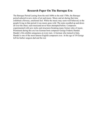 Research Paper On The Baroque Era
The Baroque Period Lasting from the mid 1600s to the mid 1700s, the Baroque
period ushered in new styles of art and music. Music and art during that time
exhibited a flowery, emotional feel. While the music may seem well behaved, to the
people living in that period it was music gone wild. The notes noodled up and down
all over the sheet, such musicand never been attempted before. Composers
experimented with new styles and structures breaking many former rules of music.
Prominent during this era was German born composer George Frideric Handel.
Handel s life exhibits uniqueness at every turn. A German who trained in Italy,
Handel is one of the most famous English composers ever. At the age of 18 George
left his barber surgeon dad and the rest
 