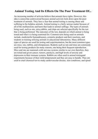 Animal Testing And Its Effects On The Poor Treatment Of...
An increasing number of activists believe that animals have rights. However, this
idea is somewhat controversial because animal activists look down upon the poor
treatment of animals. They have a fear that animal testing is causing abuse and
suffering to the helpless animals. Animal testing is a fairly serious matter because of
all of the malfunctions and harm that leads to animal suffrage. The types of animals
being used, such as rats, mice,rabbits, and chips are selected specifically for the test
that is being performed. The outcomes of the test, depends on which animal is being
tested and what it is being examined for. Common tests being used on animals
include, medicinefor humandiseases, cosmetic products and their reactions, and
students in training utilizing animals in educational laboratories. Many different
types of species are used for testing and experimentation, but the most common types
are mice, rats, rabbits, and chimpanzees. Rodents such as rats and mice are commonly
used for testing products for many reasons, one being their frequent reproduction.
Mice and rats are mammals with nervous systems similar to our own therefore, they
are tested and given cancer, tumors, paralysis, and high levels of anxiety and
depression in their immune systems. Rabbits are often used in animal testingand
experiments because of their mild temperament and they are easy to handle. They are
used in cruel chemical test to study cardiovascular disease, skin conditions, and spinal
 