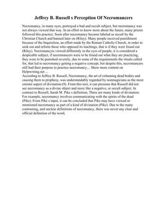 Jeffrey B. Russell s Perception Of Necromancers
Necromancy, in many eyes, portrayed a bad and occult subject, but necromancy was
not always viewed that way. In an effort to know more about the future, many priests
followed this practice. Soon after necromancy became labeled as occult by the
Christian Church and banned later on (Riley). Many people received punishment
because of the Inquisition, an effort made by the Roman Catholic Church, in order to
seek out and reform those who opposed its teachings, that is if they were found out
(Riley). Necromancyis viewed differently in the eyes of people, it is considered a
despicable subject, if necromancers were to be found out what they are practicing,
they were to be punished severely, due to some of the requirements the rituals called
for, that led to necromancy getting a negative concept, but despite this, necromancers
still had their purpose to practice necromancy.... Show more content on
Helpwriting.net ...
According to Jeffrey B. Russell, Necromancy, the art of exhuming dead bodies and
causing them to prophesy, was understandably regarded by nonmagicians as the most
sinister aspect of divination (9). From this text, it can presume that Russell did not
see necromancy as a divine object and more like a negative, or occult subject. In
contrast to Russell, Sarah M. Pike s definition, There are many kinds of divination.
For example, necromancy involves communicating with the spirits of the dead
(Pike). From Pike s input, it can be concluded that Pike may have viewed or
mentioned necromancy as part of a kind of divination (Pike). Due to the many
contrasting, and unclear definitions of necromancy, there was never any clear and
official definition of the word,
 