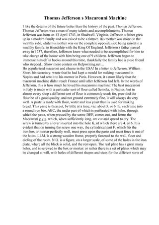 Thomas Jefferson s Macaronni Machine
I like the dreams of the future better than the history of the past. Thomas Jefferson.
Thomas Jefferson was a man of many talents and accomplishments. Thomas
Jefferson was born on 13 April 1743, in Shadwell, Virginia. Jefferson s father grew
up in a modern family and was raised to be a farmer. His mother was more on the
wealthy side, while his mother was on the complete opposite side being raised in a
wealthy family, in friendship with the King Of England. Jefferson s father passed
away in 1757, therefore, Jefferson knew what needed to be accomplished for him to
take charge of the house with him being one of 9 children. Jefferson began to
immense himself in books around this time, thankfully the family had a close friend
who stepped... Show more content on Helpwriting.net ...
He popularized macaroni and cheese in the USA! In a letter to Jefferson, William
Short, his secretary, wrote that he had kept a mould for making maccaroni in
Naples and had sent it to his mentor in Paris. However, it s most likely that the
macaroni machine didn t reach France until after Jefferson had left. In the words of
Jefferson, this is how much he loved his macaronni machine: The best maccaroni
in Italy is made with a particular sort of flour called Semola, in Naples: but in
almost every shop a different sort of flour is commonly used; for, provided the
flour be of a good quality, and not ground extremely fine, it will always do very
well. A paste is made with flour, water and less yeast than is used for making
bread. This paste is then put, by little at a time, viz. about 5. or 6. lb. each time into
a round iron box ABC, the under part of which is perforated with holes, through
which the paste, when pressed by the screw DEF, comes out, and forms the
Maccaroni g.g.g. which, when sufficiently long, are cut and spread to dry. The
screw is turned by a lever inserted into the hole K, of which there are 4. or 6. It is
evident that on turning the screw one way, the cylindrical part F. which fits the
iron box or mortar perfectly well, must press upon the paste and must force it out of
the holes. LLM. is a strong wooden frame, properly fastened to the wall, floor and
cieling of the room. N.O. is a figure, on a larger scale, of some of the holes in the iron
plate, where all the black is solid, and the rest open. The real plate has a great many
holes, and is screwed to the box or mortar: or rather there is a set of plates which may
be changed at will, with holes of different shapes and sizes for the different sorts of
 