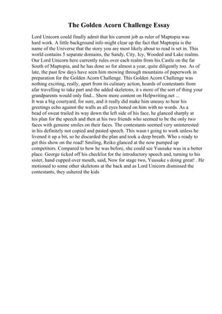 The Golden Acorn Challenge Essay
Lord Unicorn could finally admit that his current job as ruler of Maptopia was
hard work. A little background info might clear up the fact that Maptopia is the
name of the Universe that the story you are most likely about to read is set in. This
world contains 5 separate domains, the Sandy, City, Icy, Wooded and Lake realms.
Our Lord Unicorn here currently rules over each realm from his Castle on the far
South of Maptopia, and he has done so for almost a year, quite diligently too. As of
late, the past few days have seen him mowing through mountains of paperwork in
preparation for the Golden Acorn Challenge. This Golden Acorn Challenge was
nothing exciting, really, apart from its culinary action, hoards of contestants from
afar travelling to take part and the added skeletons, it s more of the sort of thing your
grandparents would only find... Show more content on Helpwriting.net ...
It was a big courtyard, for sure, and it really did make him uneasy to hear his
greetings echo against the walls as all eyes honed on him with no words. As a
bead of sweat trailed its way down the left side of his face, he glanced sharply at
his plan for the speech and then at his two friends who seemed to be the only two
faces with genuine smiles on their faces. The contestants seemed very uninterested
in his definitely not copied and pasted speech. This wasn t going to work unless he
livened it up a bit, so he discarded the plan and took a deep breath. Who s ready to
get this show on the road! Smiling, Reiko glanced at the now pumped up
competitors. Compared to how he was before, she could see Yuusuke was in a better
place. George ticked off his checklist for the introductory speech and, turning to his
sister, hand cupped over mouth, said, Now for stage two, Yuusuke s doing great! . He
motioned to some other skeletons at the back and as Lord Unicorn dismissed the
contestants, they ushered the kids
 