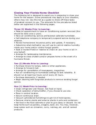 Closing Your Florida Home Checklist
The following list is designed to assist you in preparing to close your
home for the season. Some procedures may apply to your situation,
others may not. Use this list as a guide to check off those tasks
of greatest concern to you. The rationale for the procedures listed
below are explained in the following pages.
Three (3) Weeks Prior to Leaving:
• Make an appointment to have air conditioning system serviced (this
should be done once a year).
• Have air conditioning service professional calibrate humidistat.
• Call telephone company to temporarily suspend service during your
absence.
• Review homeowners insurance policy and update, if necessary.
• Determine what method(s) you will use to control relative humidity
inside your home and/or control fungal growth.
• Seek a trusted friend or relative to check on your home or act in
your behalf.
• Arrange for landscaping maintenance.
• Arrange to close shutters and/or prepare home in the event of a
hurricane threat.
Two (2) Weeks Prior to Leaving:
• Purchase timers for lamps, radio or other appliances.
• Arrange to forward mail.
• Arrange for cancellation of newspapers, magazines.
• Run air conditioning on humidistat settings to test reliability. It
should run at least two hours out of every 24 hours.
• Purchase desiccants, if needed.
• Begin cleaning with fungicidal products to remove existing fungal
spores.
One (1) Week Prior to Leaving:
• Clean refrigerator and freezer. Eat food on hand.
• Check operation of dehumidifier, if you choose to use one.
• Place in central location.
• Secure continuous drain.
• Vacuum upholstered furnishings to get rid of mold spores.
• Remove interior plants and exterior plants in pots and containers.
• Eat food in the food cabinets or plan to give away or discard. Do not
keep herbs such as parsley, oregano, basil, etc. You may, however,
keep spices such as cinnamon, curry, nutmeg, etc. and all canned
products.
 