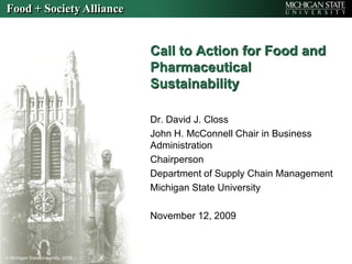 Call to Action for Food and Pharmaceutical Sustainability Dr. David J. Closs John H. McConnell Chair in Business Administration Chairperson Department of Supply Chain Management Michigan State University November 12, 2009 