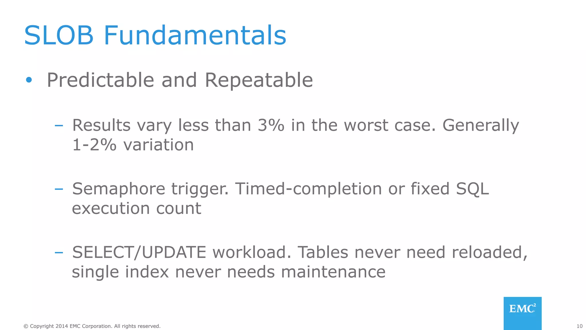 SLOB Fundamentals 
Ÿ Predictable and Repeatable 
– Results vary less than 3% in the worst case. Generally 
1-2% variation 
– Semaphore trigger. Timed-completion or fixed SQL 
execution count 
– SELECT/UPDATE workload. Tables never need reloaded, 
single index never needs maintenance 
© Copyright 2014 EMC Corporation. All rights reserved. 10 
 