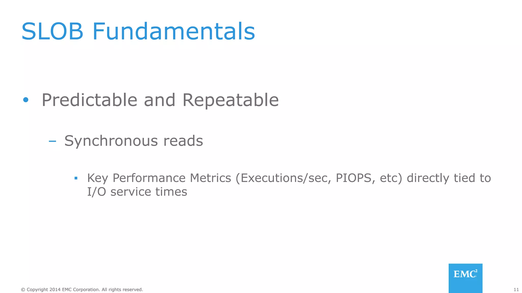 SLOB Fundamentals 
Ÿ Predictable and Repeatable 
– Synchronous reads 
▪ Key Performance Metrics (Executions/sec, PIOPS, etc) directly tied to 
I/O service times 
© Copyright 2014 EMC Corporation. All rights reserved. 11 
 