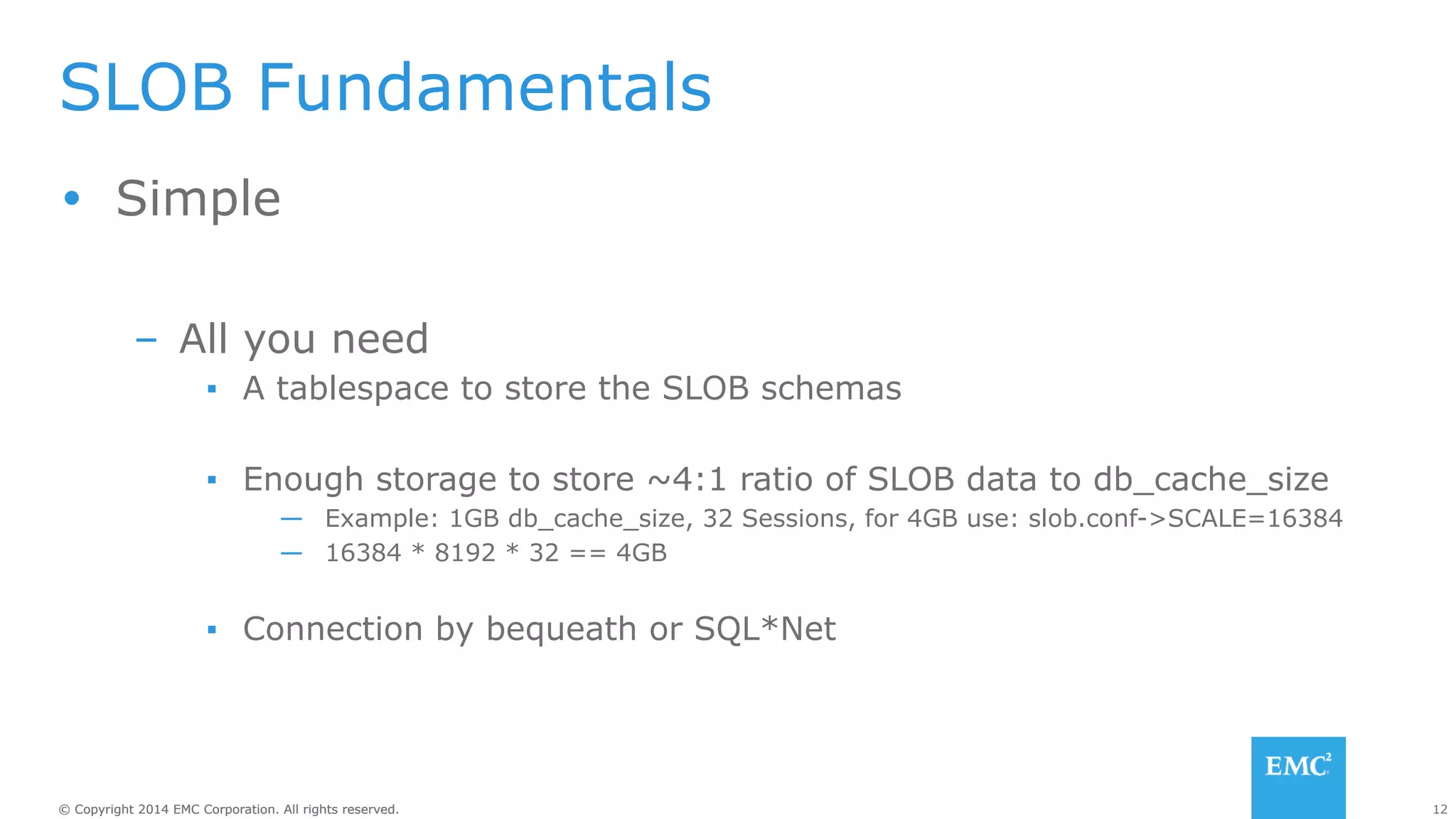 SLOB Fundamentals 
Ÿ Simple 
– All you need 
▪ A tablespace to store the SLOB schemas 
▪ Enough storage to store ~4:1 ratio of SLOB data to db_cache_size 
— Example: 1GB db_cache_size, 32 Sessions, for 4GB use: slob.conf->SCALE=16384 
— 16384 * 8192 * 32 == 4GB 
▪ Connection by bequeath or SQL*Net 
© Copyright 2014 EMC Corporation. All rights reserved. 12 
 
