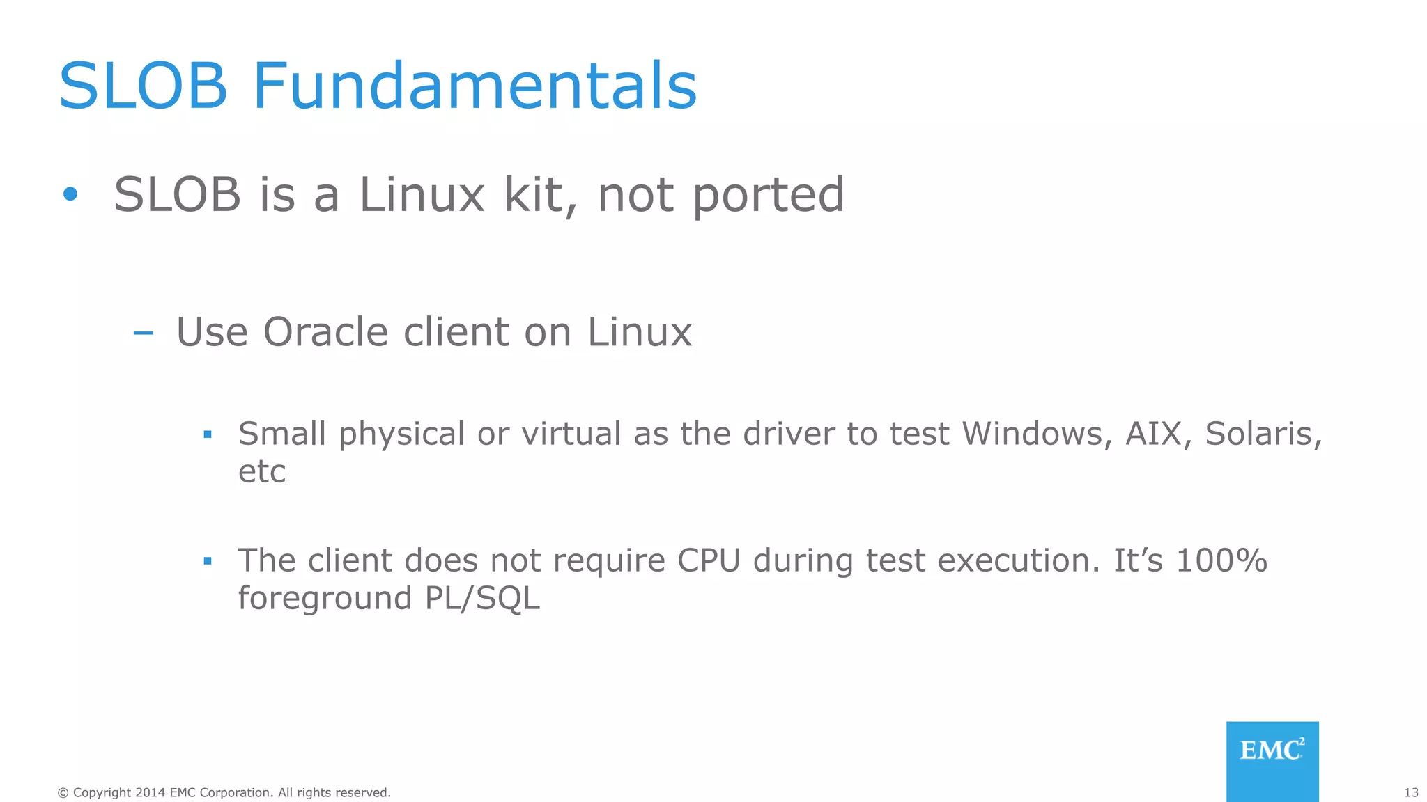 SLOB Fundamentals 
Ÿ SLOB is a Linux kit, not ported 
– Use Oracle client on Linux 
▪ Small physical or virtual as the driver to test Windows, AIX, Solaris, 
etc 
▪ The client does not require CPU during test execution. It’s 100% 
foreground PL/SQL 
© Copyright 2014 EMC Corporation. All rights reserved. 13 
 