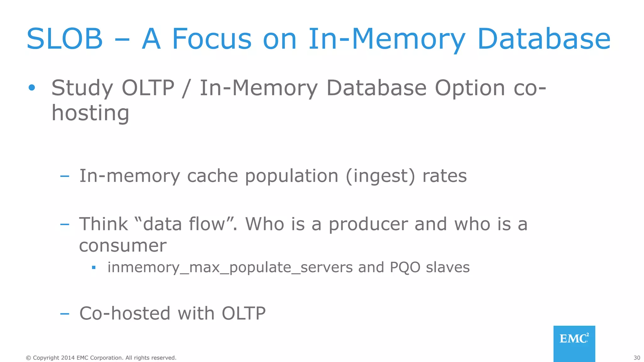 SLOB – A Focus on In-Memory Database 
Ÿ Study OLTP / In-Memory Database Option co-hosting 
– In-memory cache population (ingest) rates 
– Think “data flow”. Who is a producer and who is a 
consumer 
▪ inmemory_max_populate_servers and PQO slaves 
– Co-hosted with OLTP 
© Copyright 2014 EMC Corporation. All rights reserved. 30 
 