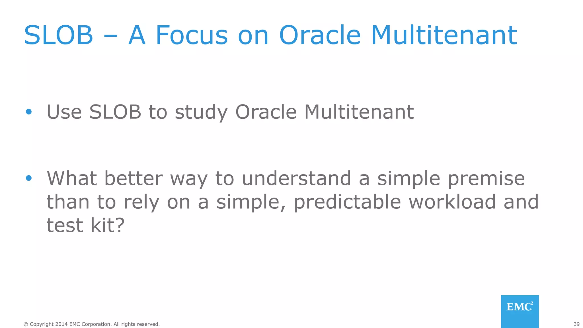SLOB – A Focus on Oracle Multitenant 
Ÿ Use SLOB to study Oracle Multitenant 
Ÿ What better way to understand a simple premise 
than to rely on a simple, predictable workload and 
test kit? 
© Copyright 2014 EMC Corporation. All rights reserved. 39 
 