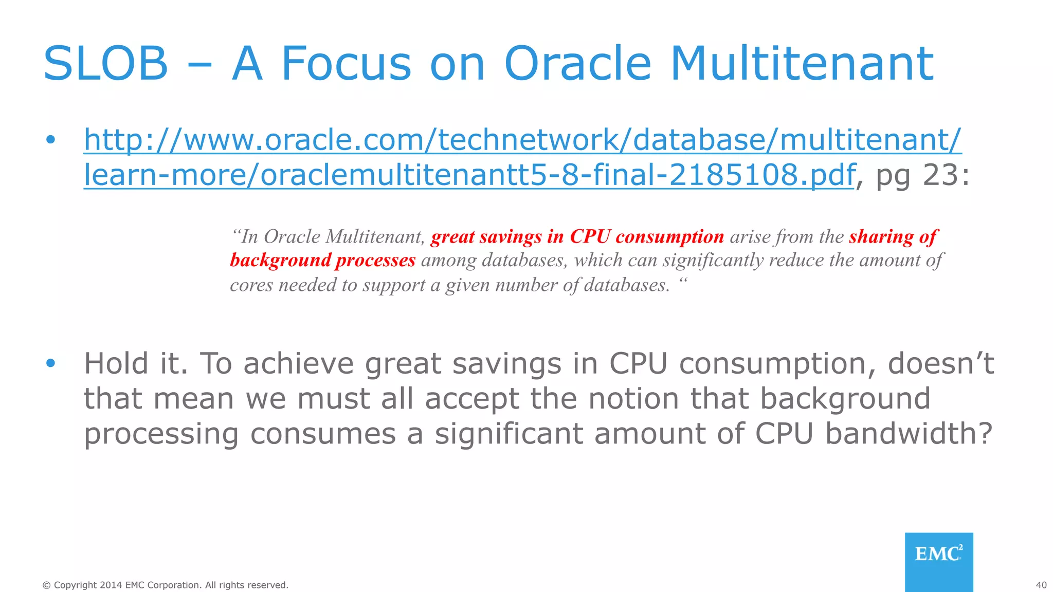 SLOB – A Focus on Oracle Multitenant 
Ÿ http://www.oracle.com/technetwork/database/multitenant/ 
learn-more/oraclemultitenantt5-8-final-2185108.pdf, pg 23: 
“In Oracle Multitenant, great savings in CPU consumption arise from the sharing of 
background processes among databases, which can significantly reduce the amount of 
cores needed to support a given number of databases. “ 
Ÿ Hold it. To achieve great savings in CPU consumption, doesn’t 
that mean we must all accept the notion that background 
processing consumes a significant amount of CPU bandwidth? 
© Copyright 2014 EMC Corporation. All rights reserved. 40 
 