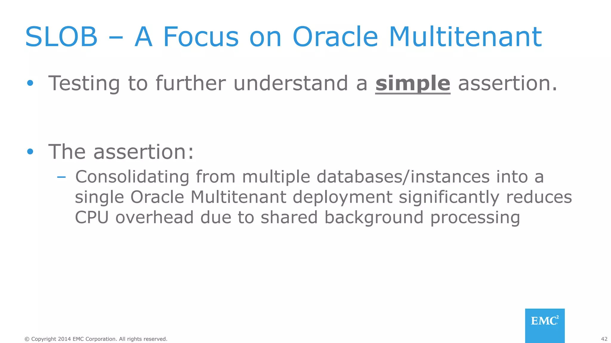 SLOB – A Focus on Oracle Multitenant 
Ÿ Testing to further understand a simple assertion. 
Ÿ The assertion: 
– Consolidating from multiple databases/instances into a 
single Oracle Multitenant deployment significantly reduces 
CPU overhead due to shared background processing 
© Copyright 2014 EMC Corporation. All rights reserved. 42 
 