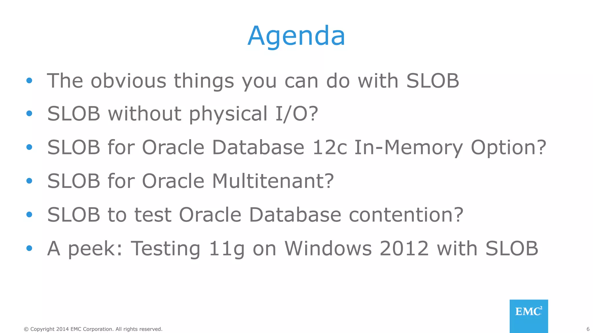 Agenda 
Ÿ The obvious things you can do with SLOB 
Ÿ SLOB without physical I/O? 
Ÿ SLOB for Oracle Database 12c In-Memory Option? 
Ÿ SLOB for Oracle Multitenant? 
Ÿ SLOB to test Oracle Database contention? 
Ÿ A peek: Testing 11g on Windows 2012 with SLOB 
© Copyright 2014 EMC Corporation. All rights reserved. 6 
 