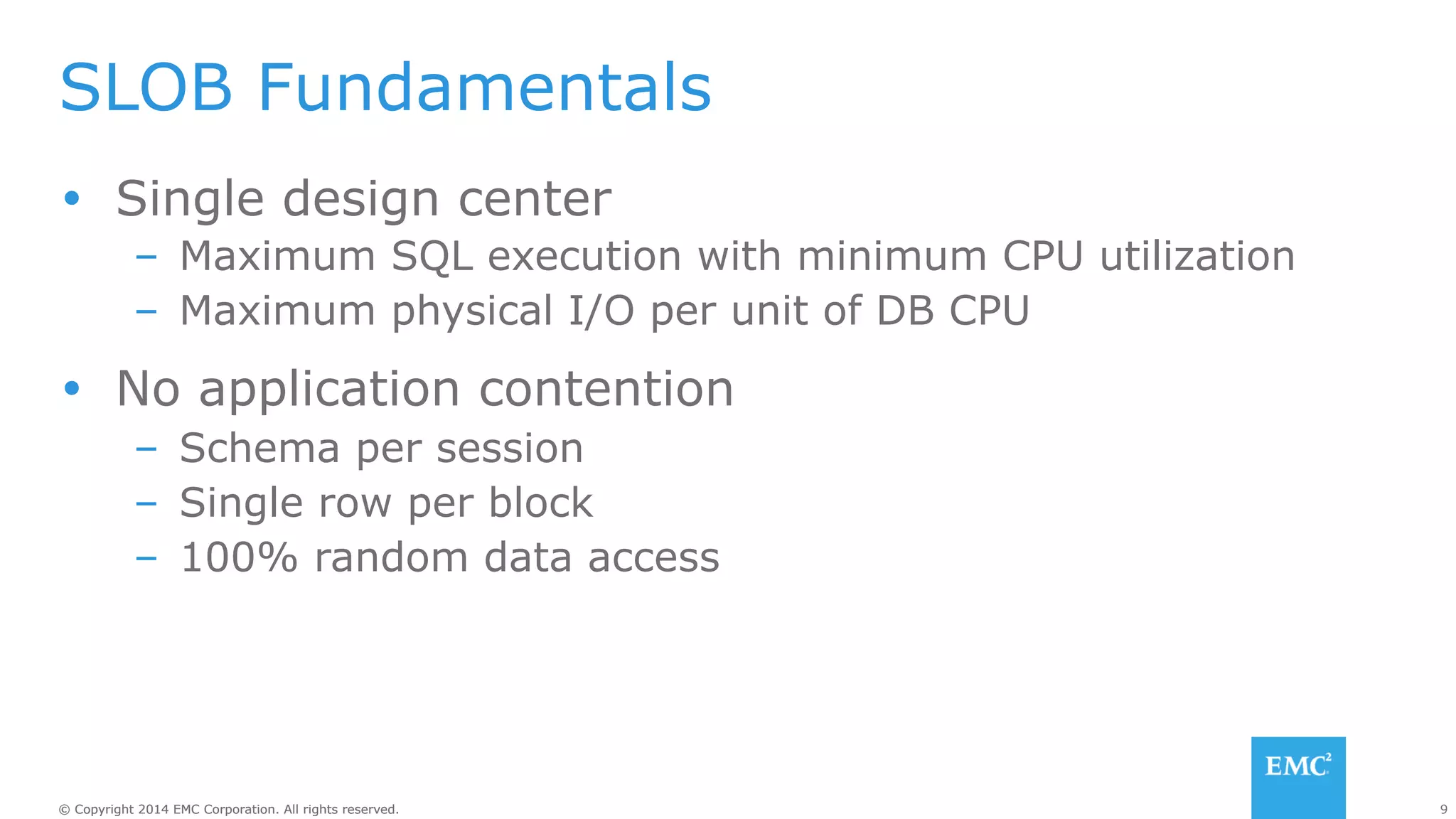 SLOB Fundamentals 
Ÿ Single design center 
– Maximum SQL execution with minimum CPU utilization 
– Maximum physical I/O per unit of DB CPU 
Ÿ No application contention 
– Schema per session 
– Single row per block 
– 100% random data access 
© Copyright 2014 EMC Corporation. All rights reserved. 9 
 