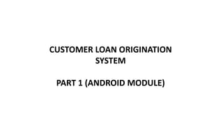 CUSTOMER LOAN ORIGINATION
SYSTEM
PART 1 (ANDROID MODULE)
 