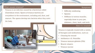 What causes tetanus?
Tetanus is an infection caused by a bacterium called
Clostridium tetani. Spores of tetanus bacteria are
everywhere in the environment, including soil, dust, and
manure. The spores develop into bacteria when they enter
the body.
Symptoms
How it's treated?
Tetanus is typically treated with a variety
of therapies and medications, such as:
• Cleaning the wound
• Antibiotics e.G. Penicillin
• Tetanus immune globulin (TIG)
• Muscle relaxers
• Tetanus vaccine
• Difficulty swallowing
• Spasms
• Stiffness in various muscles,
especially those in your jaw,
abdomen, chest, back, and neck.
 