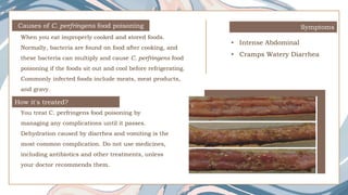 Causes of C. perfringens food poisoning
When you eat improperly cooked and stored foods.
Normally, bacteria are found on food after cooking, and
these bacteria can multiply and cause C. perfringens food
poisoning if the foods sit out and cool before refrigerating.
Commonly infected foods include meats, meat products,
and gravy.
Symptoms
• Intense Abdominal
• Cramps Watery Diarrhea
How it's treated?
You treat C. perfringens food poisoning by
managing any complications until it passes.
Dehydration caused by diarrhea and vomiting is the
most common complication. Do not use medicines,
including antibiotics and other treatments, unless
your doctor recommends them.
 