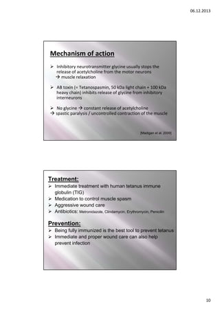 06.12.2013

Mechanism of action
 Inhibitory neurotransmitter glycine usually stops the
release of acetylcholine from the motor neurons 
 muscle relaxation
 AB toxin (= Tetanospasmin, 50 kDa light chain + 100 kDa
heavy chain) inhibits release of glycine from inhibitory 
interneurons
 No glycine  constant release of acetylcholine
 spastic paralysis / uncontrolled contraction of the muscle

[Madigan et al. 2009]
19

Treatment:
 Immediate treatment with human tetanus immune
globulin (TIG)
 Medication to control muscle spasm
 Aggressive wound care
 Antibiotics: Metronidazole, Clindamycin, Erythromycin, Penicilin

Prevention:
 Being fully immunized is the best tool to prevent tetanus
 Immediate and proper wound care can also help
prevent infection

10

 