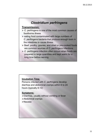 06.12.2013

Clostridium perfringens
Transmission:
 C. perfringens is one of the most common causes of
foodborne illness
 eating food contaminated with large numbers of
C. perfringens bacteria that produce enough toxin in
the intestines to cause illness
 Beef, poultry, gravies, and dried or pre-cooked foods
are common sources of C. perfringens infections
 C. perfringens infection often occurs when foods are
prepared in large quantities and kept warm for a
long time before serving

Incubation Time:
Persons infected with C. perfringens develop
diarrhea and abdominal cramps within 6 to 24
hours (typically 8-12)
Symptoms:
Diarrhea, usually without vomiting or fever
Abdominal cramps
Nausea

11

 