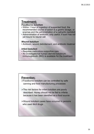 06.12.2013

Treatment:
Foodborne botulism
• Within 1 hour of ingestion of suspected food, the
recommended course of action is a gastric lavage, or
enemas and the administration of a cathartic (sorbitol)
• Administration of antitoxin: only useful, if toxin has not
yet bound to neural cell
Wound botulism
• Antitoxin, wound debridement, and antibiotic treatmen
Infant botulism
• Requires meticulous supportive care
• An investigational human-derived botulinum
immunoglobulin (BIG) is available for the treatment

Prevention:
Foodborne botulism can be controlled by safe
canning and food manufacturing processes
The risk factors for infant botulism are poorly
described. Honey should not be fed to infants
because it has been identified as a food source
Wound botulism cases have occurred in persons
who used illicit drugs

16

 