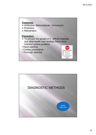 06.12.2013

Treatment:
 Antibiotics: Metronidazole, Vancomycin
 Probiotics
 Rehydration
Prevention:
 To prevent the spread of C. difficile hospitals
and other health care facilities follow strict
infection control guideline
• Hand washing
• Contact precautions
• Thorough cleaning

DIAGNOSTIC METHODS

ASHIK
TIMILSINA

19

 
