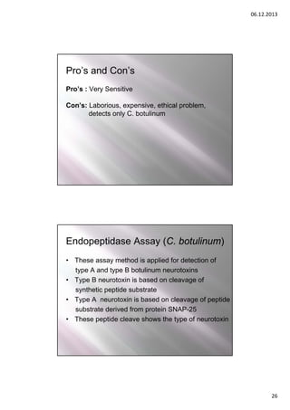06.12.2013

Pro’s and Con’s
Pro’s : Very Sensitive
Con’s: Laborious, expensive, ethical problem,
detects only C. botulinum

Endopeptidase Assay (C. botulinum)
• These assay method is applied for detection of
type A and type B botulinum neurotoxins
• Type B neurotoxin is based on cleavage of
synthetic peptide substrate
• Type A neurotoxin is based on cleavage of peptide
substrate derived from protein SNAP-25
• These peptide cleave shows the type of neurotoxin

26

 