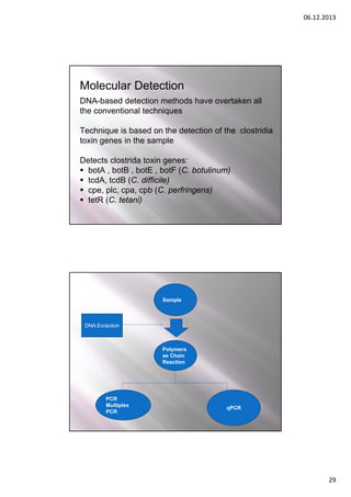 06.12.2013

Molecular Detection
DNA-based detection methods have overtaken all
the conventional techniques
Technique is based on the detection of the clostridia
toxin genes in the sample
Detects clostrida toxin genes:
 botA , botB , botE , botF (C. botulinum)
 tcdA, tcdB (C. difficile)
 cpe, plc, cpa, cpb (C. perfringens)
 tetR (C. tetani)

Sample

DNA Exraction

Polymera
se Chain
Reaction

PCR
Multiplex
PCR

qPCR

29

 