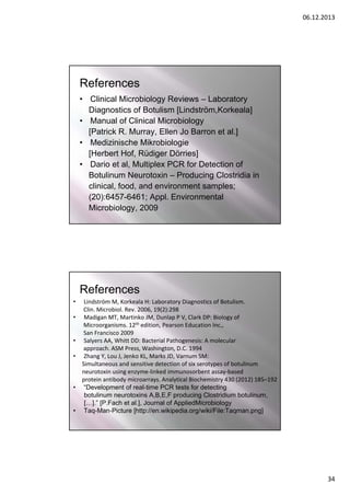 06.12.2013

References
• Clinical Microbiology Reviews – Laboratory
Diagnostics of Botulism [Lindström,Korkeala]
• Manual of Clinical Microbiology
[Patrick R. Murray, Ellen Jo Barron et al.]
• Medizinische Mikrobiologie
[Herbert Hof, Rüdiger Dörries]
• Dario et al, Multiplex PCR for Detection of
Botulinum Neurotoxin – Producing Clostridia in
clinical, food, and environment samples;
(20):6457-6461; Appl. Environmental
Microbiology, 2009

References
•
•

•
•

•

•

Lindström M, Korkeala H: Laboratory Diagnostics of Botulism.
Clin. Microbiol. Rev. 2006, 19(2):298
Madigan MT, Martinko JM, Dunlap P V, Clark DP: Biology of 
Microorganisms. 12th edition, Pearson Education Inc., 
San Francisco 2009
Salyers AA, Whitt DD: Bacterial Pathogenesis: A molecular 
approach. ASM Press, Washington, D.C. 1994
Zhang Y, Lou J, Jenko KL, Marks JD, Varnum SM: 
Simultaneous and sensitive detection of six serotypes of botulinum
neurotoxin using enzyme‐linked immunosorbent assay‐based 
protein antibody microarrays. Analytical Biochemistry 430 (2012) 185–192
“Development of real‐time PCR tests for detecting
botulinum neurotoxins A,B,E,F producing Clostridium botulinum,
[…].” [P.Fach et al.], Journal of AppliedMicrobiology
Taq‐Man‐Picture [http://en.wikipedia.org/wiki/File:Taqman.png]

34

 