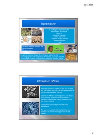06.12.2013

Transmission
C. perfringens is present in the
environment and can be
found in
- decaying vegetation
- marine sediments
- intestinal tract of humans
- meats and poultry
- soil
The most common diseases are
1.Food poisoning
2.Gas gangrene
Despite its potential danger C. perfringens is used as the
leavening agent in salt rising bread. The baking process is thought
to reduce the bacterial contamination, preventing negative effects

Clostridium difficile
It was first described in 1935 by Hall and O’ Toole
and then later in year 1970 recognized as cause of
antimicrobial associated diarrhea
Clostridium difficile is a Gram positive, rod shaped,
spore forming, anaerobic bacterium which is
ubiquitous in nature and mainly prevalent in soil
and human intestine
It best grows in blood agar at human body
temperature
The spores are able to tolerate high heat and
resistance to normal cleaning (except diluted
bleach)

5

 