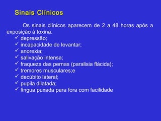 Sinais Clínicos
       Os sinais clínicos aparecem de 2 a 48 horas após a
exposição à toxina.
    depressão;
    incapacidade de levantar;
    anorexia;
    salivação intensa;
    fraqueza das pernas (paralisia flácida);
    tremores musculares;e
    decúbito lateral;
    pupila dilatada;
    língua puxada para fora com facilidade
 