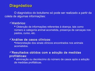 Diagnóstico
        O diagnóstico do botulismo só pode ser realizado a partir da
coleta de algumas informações:

   Histórico:
      Obtenção de informações referentes à doença, tais como
       número e categoria animal acometida, presença de carcaças nos
       pastos, curso, etc.

   Análise de casos clínicos :
       Interpretação dos sinais clínicos encontrados nos animais
       acometidos.

   Resultados obtidos com a adoção de medidas
   profiláticas:
        eliminação ou decréscimo do número de casos após a adoção
       de medidas profiláticas.
 
