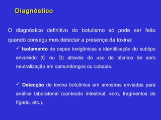 Diagnóstico


O diagnóstico definitivo do botulismo só pode ser feito
quando conseguimos detectar a presença da toxina:
    Isolamento de cepas toxigênicas e identificação do subtipo
   envolvido (C ou D) através do uso da técnica de soro
   neutralização em camundongos ou cobaias.


    Detecção de toxina botulínica em amostras enviadas para
   análise laboratorial (conteúdo intestinal, soro, fragmentos de
   fígado, etc.).
 