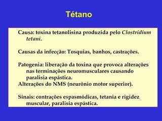 Tétano

Causa: toxina tetanolisina produzida pelo Clostridium
  tetani.

Causas da infecção: Tosquias, banhos, castrações.

Patogenia: liberação da toxina que provoca alterações
   nas terminações neuromusculares causando
   paralisia espástica.
Alterações do NMS (neurônio motor superior).

Sinais: contrações espasmódicas, tetania e rigidez
   muscular, paralisia espástica.
 