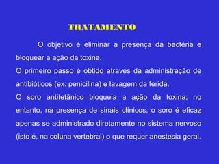 TRATAMENTO

       O objetivo é eliminar a presença da bactéria e
bloquear a ação da toxina.
O primeiro passo é obtido através da administração de
antibióticos (ex: penicilina) e lavagem da ferida.
O soro antitetânico bloqueia a ação da toxina; no
entanto, na presença de sinais clínicos, o soro é eficaz
apenas se administrado diretamente no sistema nervoso
(isto é, na coluna vertebral) o que requer anestesia geral.
 