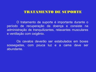 TRATAMENTO DE SUPORTE

       O tratamento de suporte é importante durante o
período de recuperação da doença e consiste na
administração de tranquilizantes, relaxantes musculares
e ventilação com oxigênio.

      Os cavalos deverão ser estabulados em boxes
sossegadas, com pouca luz e a cama deve ser
abundante.
 