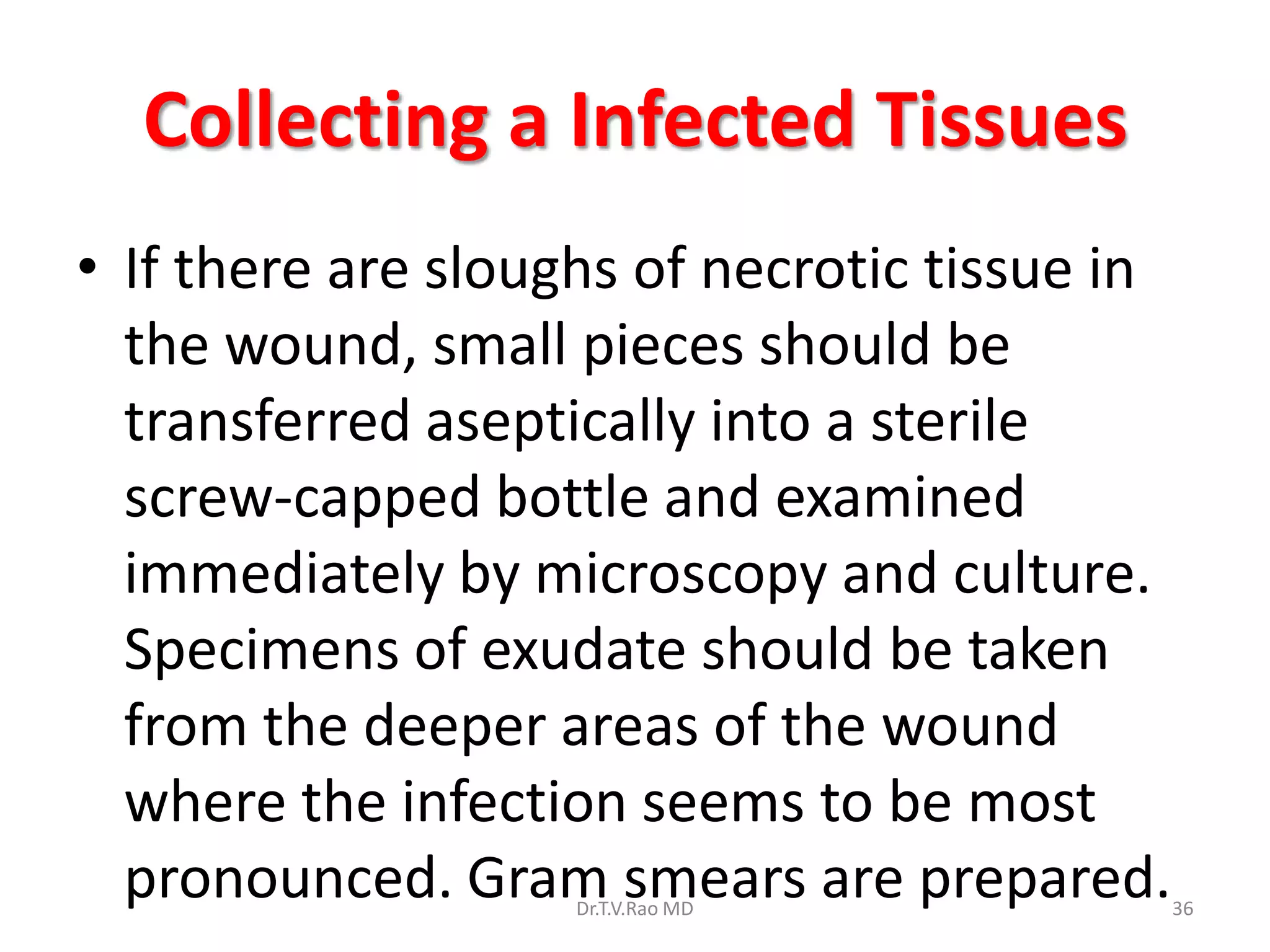 Collecting a Infected Tissues
• If there are sloughs of necrotic tissue in
  the wound, small pieces should be
  transferred aseptically into a sterile
  screw-capped bottle and examined
  immediately by microscopy and culture.
  Specimens of exudate should be taken
  from the deeper areas of the wound
  where the infection seems to be most
  pronounced. Gram smears are prepared.
                    Dr.T.V.Rao MD              36
 