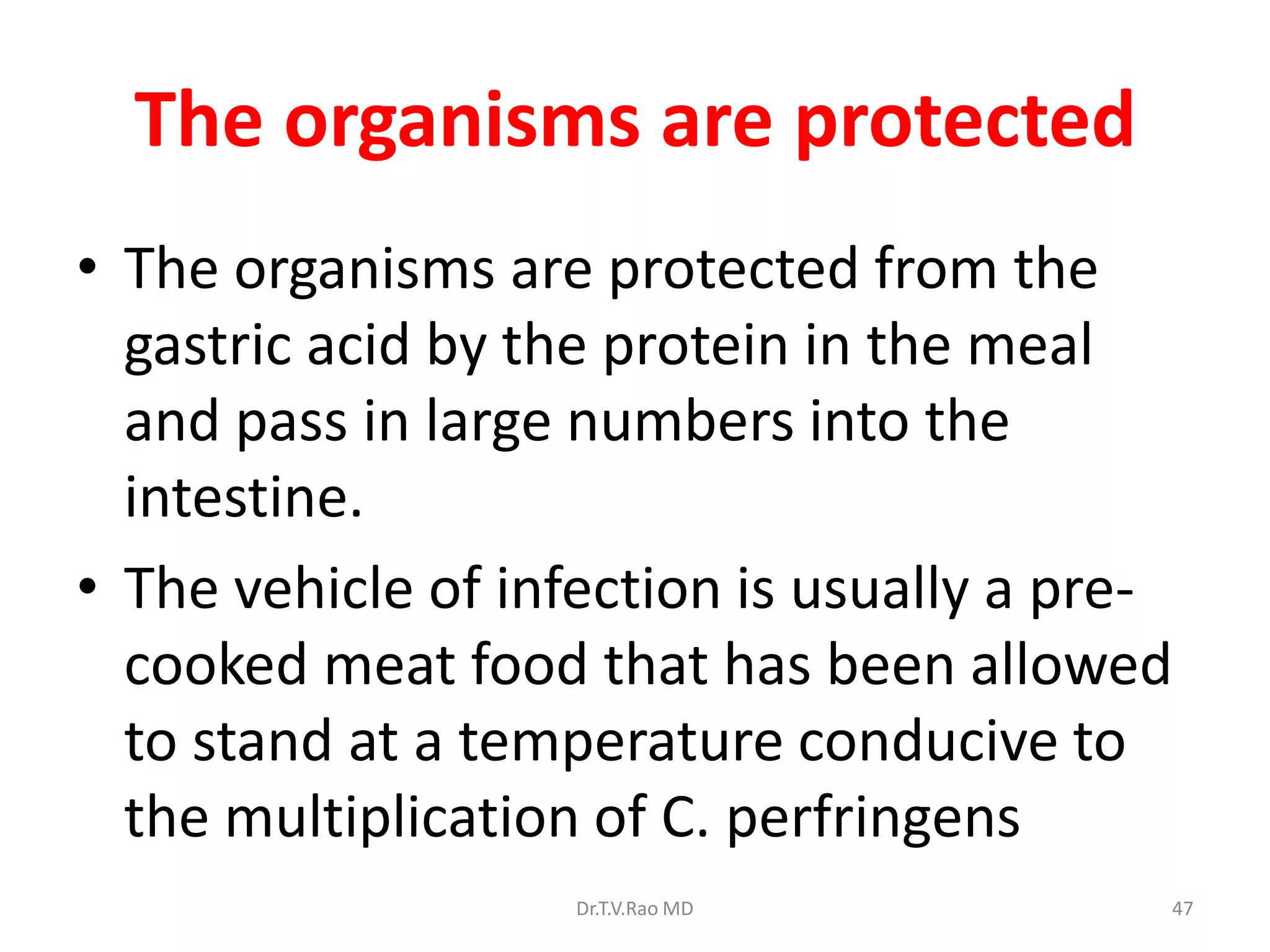 The organisms are protected
• The organisms are protected from the
  gastric acid by the protein in the meal
  and pass in large numbers into the
  intestine.
• The vehicle of infection is usually a pre-
  cooked meat food that has been allowed
  to stand at a temperature conducive to
  the multiplication of C. perfringens
                    Dr.T.V.Rao MD          47
 