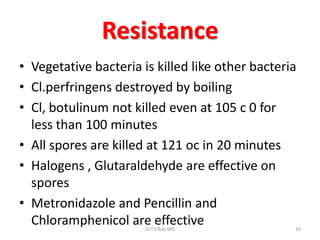 Resistance
• Vegetative bacteria is killed like other bacteria
• Cl.perfringens destroyed by boiling
• Cl, botulinum not killed even at 105 c 0 for
  less than 100 minutes
• All spores are killed at 121 oc in 20 minutes
• Halogens , Glutaraldehyde are effective on
  spores
• Metronidazole and Pencillin and
  Chloramphenicol are effective
                       Dr.T.V.Rao MD              16
 