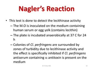 Nagler’s Reaction
• This test is done to detect the lecithinase activity
   – The M.O is inoculated on the medium containing
     human serum or egg yolk (contains lecithin)
   – The plate is incubated anaerobically at 37 C for 24
     h
   – Colonies of Cl. perfringens are surrounded by
     zones of turbidity due to lecithinase activity and
     the effect is specifically inhibited if Cl. perfringens
     antiserum containing  antitoxin is present on the
     medium
                           Dr.T.V.Rao MD                   33
 