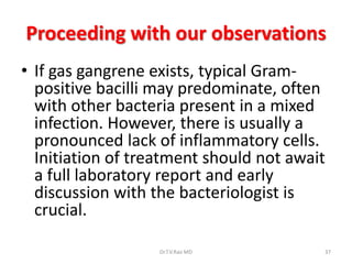Proceeding with our observations
• If gas gangrene exists, typical Gram-
  positive bacilli may predominate, often
  with other bacteria present in a mixed
  infection. However, there is usually a
  pronounced lack of inflammatory cells.
  Initiation of treatment should not await
  a full laboratory report and early
  discussion with the bacteriologist is
  crucial.

                   Dr.T.V.Rao MD         37
 