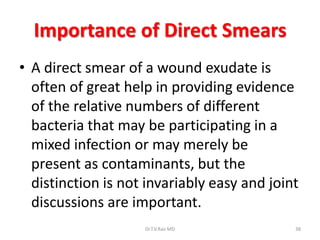 Importance of Direct Smears
• A direct smear of a wound exudate is
  often of great help in providing evidence
  of the relative numbers of different
  bacteria that may be participating in a
  mixed infection or may merely be
  present as contaminants, but the
  distinction is not invariably easy and joint
  discussions are important.
                    Dr.T.V.Rao MD            38
 