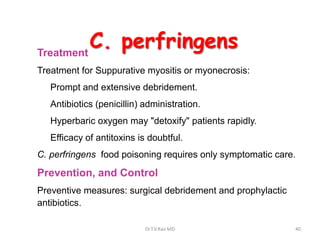 Treatment
          C. perfringens
Treatment for Suppurative myositis or myonecrosis:
   Prompt and extensive debridement.
   Antibiotics (penicillin) administration.
   Hyperbaric oxygen may "detoxify" patients rapidly.
   Efficacy of antitoxins is doubtful.
C. perfringens food poisoning requires only symptomatic care.

Prevention, and Control
Preventive measures: surgical debridement and prophylactic
antibiotics.

                            Dr.T.V.Rao MD                    40
 