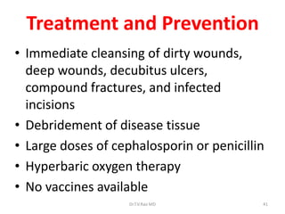 Treatment and Prevention
• Immediate cleansing of dirty wounds,
  deep wounds, decubitus ulcers,
  compound fractures, and infected
  incisions
• Debridement of disease tissue
• Large doses of cephalosporin or penicillin
• Hyperbaric oxygen therapy
• No vaccines available
                    Dr.T.V.Rao MD          41
 
