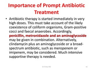 Importance of Prompt Antibiotic
           Treatment
• Antibiotic therapy is started immediately in very
  high doses. This must take account of the likely
  coexistence of coliform organisms, Gram-positive
  cocci and faecal anaerobes. Accordingly,
  penicillin, metronidazole and an aminoglycoside
  may be given in combination. Alternatively,
  clindamycin plus an aminoglycoside or a broad-
  spectrum antibiotic, such as meropenem or
  imipenem, may be considered. Much intensive
  supportive therapy is needed.

                       Dr.T.V.Rao MD              42
 
