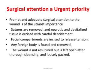 Surgical attention a Urgent priority
• Prompt and adequate surgical attention to the
  wound is of the utmost importance
• Sutures are removed, and necrotic and devitalized
  tissue is excised with careful debridement.
• Facial compartments are incised to release tension.
• Any foreign body is found and removed.
• The wound is not resutured but is left open after
  thorough cleansing, and loosely packed.


                        Dr.T.V.Rao MD                   43
 
