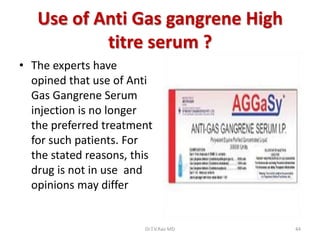 Use of Anti Gas gangrene High
           titre serum ?
• The experts have
  opined that use of Anti
  Gas Gangrene Serum
  injection is no longer
  the preferred treatment
  for such patients. For
  the stated reasons, this
  drug is not in use and
  opinions may differ


                        Dr.T.V.Rao MD   44
 