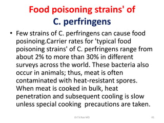 Food poisoning strains' of
           C. perfringens
• Few strains of C. perfringens can cause food
  posinoing.Carrier rates for 'typical food
  poisoning strains' of C. perfringens range from
  about 2% to more than 30% in different
  surveys across the world. These bacteria also
  occur in animals; thus, meat is often
  contaminated with heat-resistant spores.
  When meat is cooked in bulk, heat
  penetration and subsequent cooling is slow
  unless special cooking precautions are taken.
                      Dr.T.V.Rao MD             45
 