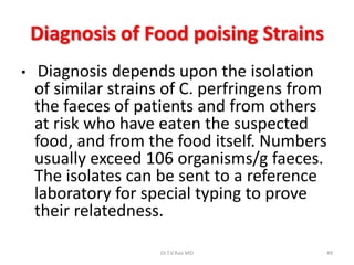 Diagnosis of Food poising Strains
•    Diagnosis depends upon the isolation
    of similar strains of C. perfringens from
    the faeces of patients and from others
    at risk who have eaten the suspected
    food, and from the food itself. Numbers
    usually exceed 106 organisms/g faeces.
    The isolates can be sent to a reference
    laboratory for special typing to prove
    their relatedness.

                     Dr.T.V.Rao MD          49
 