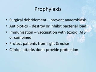 Prophylaxis
• Surgical debridement – prevent anaerobiasis
• Antibiotics – destroy or inhibit bacterial load
• Immunization – vaccination with toxoid, ATS
or combined
• Protect patients from light & noise
• Clinical attacks don’t provide protection
 